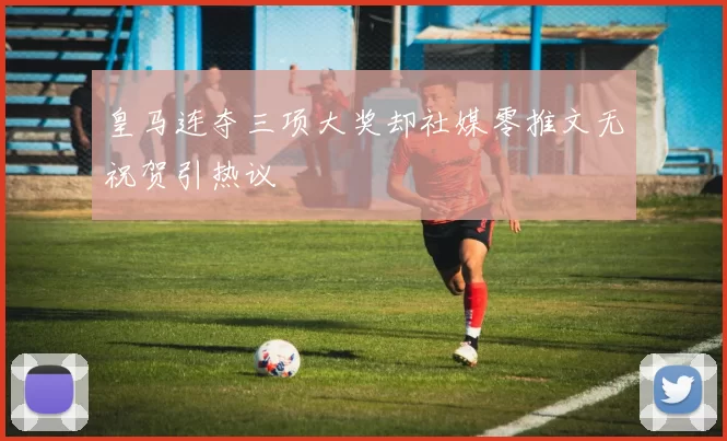 皇马连夺三项大奖却社媒零推文无祝贺引热议